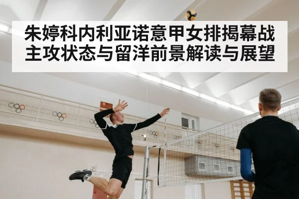 朱婷科内利亚诺意甲女排揭幕战主攻状态与留洋前景解读与展望