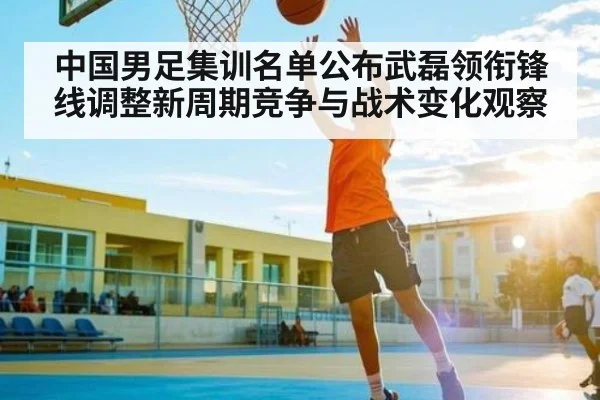 中国男足集训名单公布武磊领衔锋线调整新周期竞争与战术变化观察